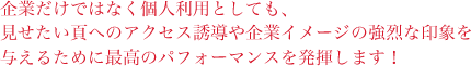 企業だけでなく個人利用としても、見せたいページへのアクセス誘導や企業イメージの強烈な印象を与えるために最高のパフォーマンスを発揮します！