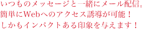 いつものメッセージと一緒にメール配信。簡単にWebへのアクセス誘導が可能！しかもインパクトある印象を与えます！